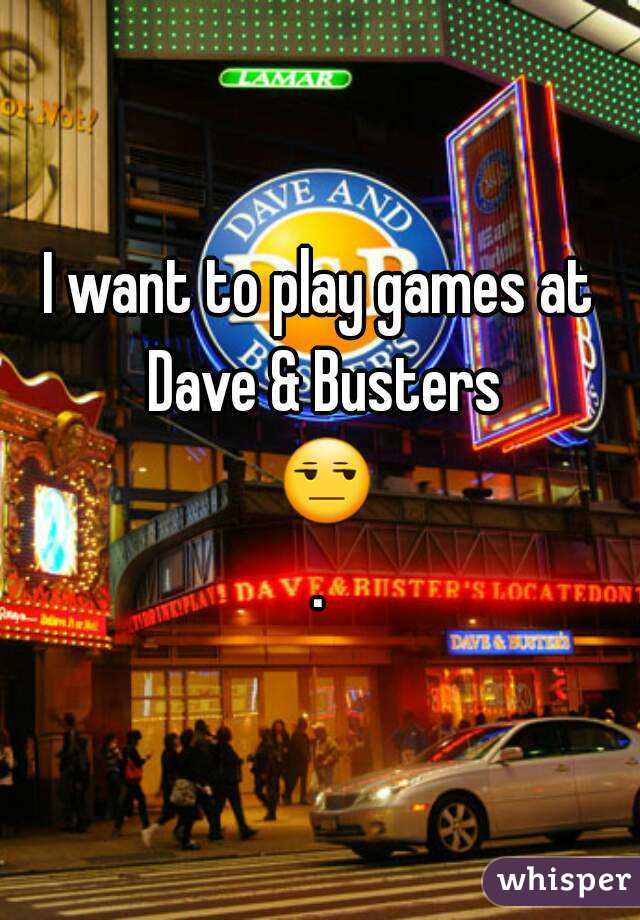 I want to play games at Dave & Busters 😒.