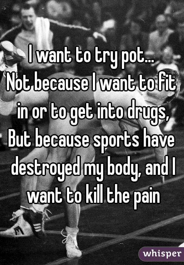 I want to try pot...
Not because I want to fit in or to get into drugs,
But because sports have destroyed my body, and I want to kill the pain