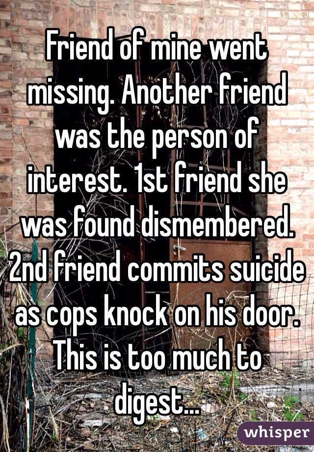 Friend of mine went missing. Another friend was the person of interest. 1st friend she was found dismembered. 2nd friend commits suicide as cops knock on his door.
This is too much to digest...