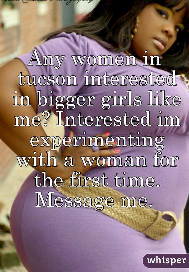 Any women in tucson interested in bigger girls like me? Interested im experimenting with a woman for the first time. Message me. 