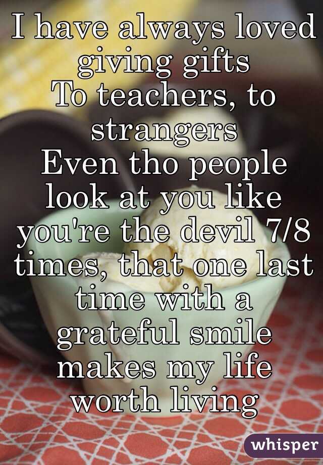 I have always loved giving gifts
To teachers, to strangers
Even tho people look at you like you're the devil 7/8 times, that one last time with a grateful smile makes my life worth living