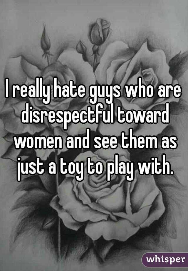 I really hate guys who are disrespectful toward women and see them as just a toy to play with.