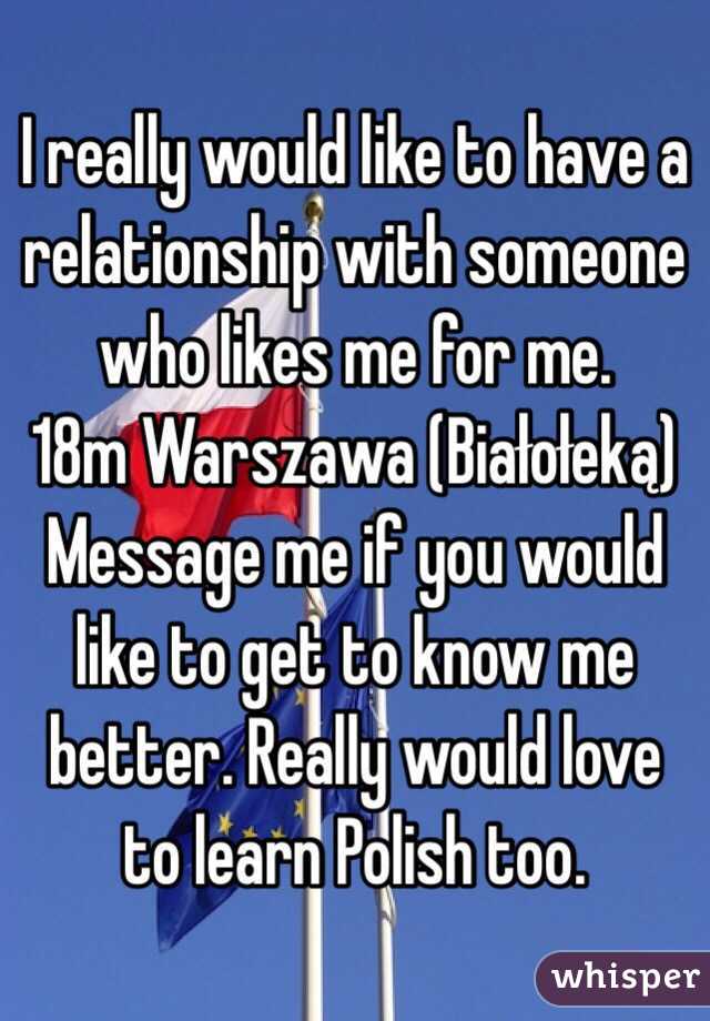 I really would like to have a relationship with someone who likes me for me. 
18m Warszawa (Białołeką)
Message me if you would like to get to know me better. Really would love to learn Polish too. 