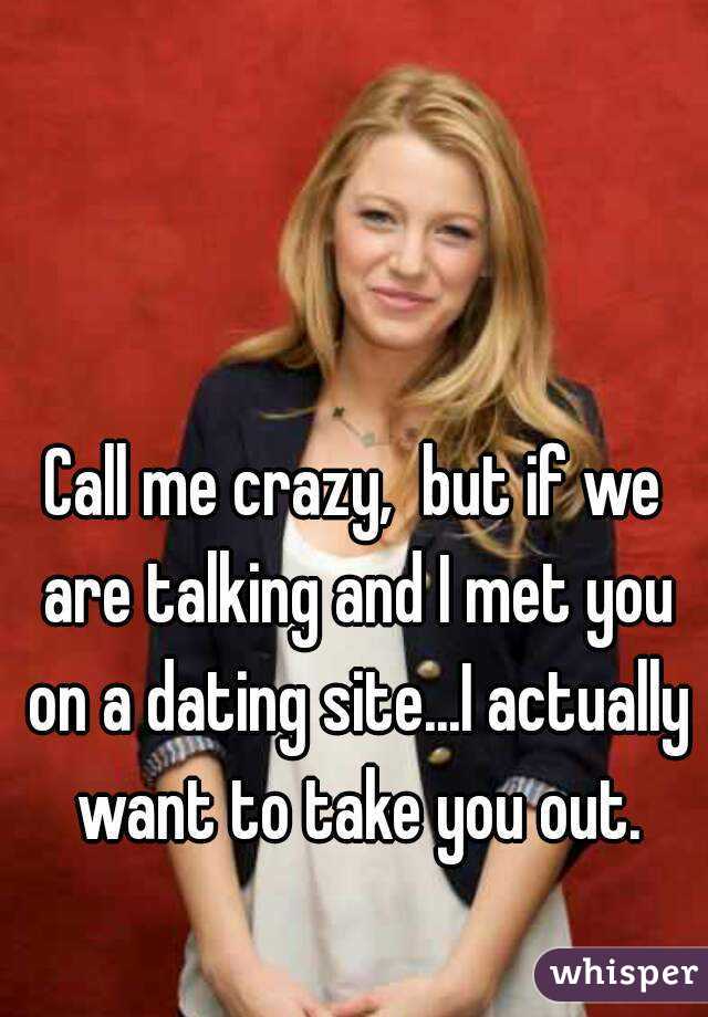 Call me crazy,  but if we are talking and I met you on a dating site...I actually want to take you out.