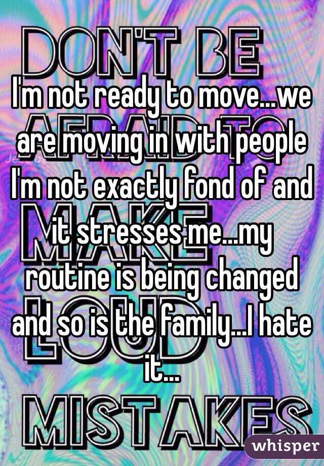 I'm not ready to move...we are moving in with people I'm not exactly fond of and it stresses me...my routine is being changed and so is the family...I hate it...