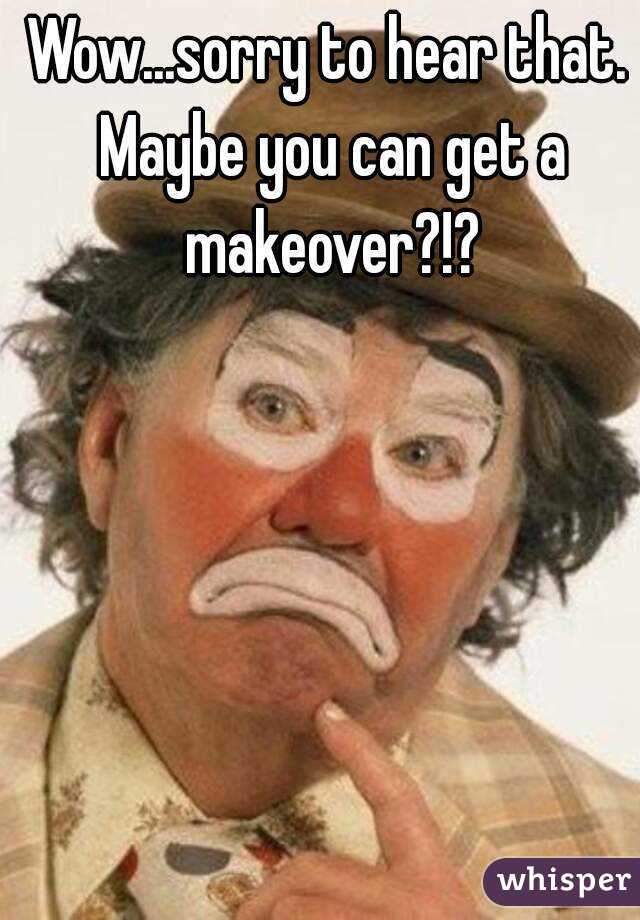 Wow...sorry to hear that. Maybe you can get a makeover?!?