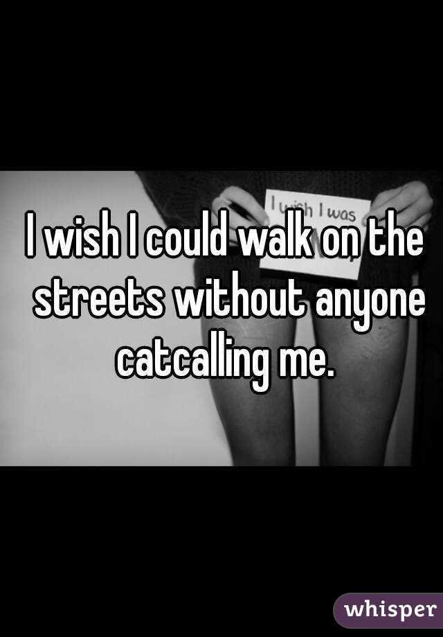 I wish I could walk on the streets without anyone catcalling me. 