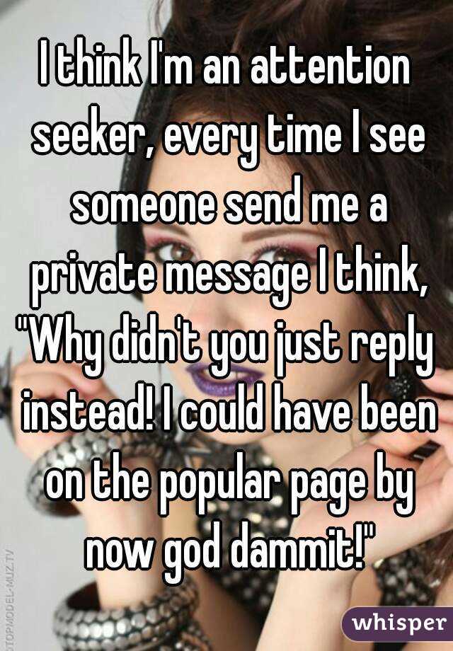 I think I'm an attention seeker, every time I see someone send me a private message I think,
"Why didn't you just reply instead! I could have been on the popular page by now god dammit!"