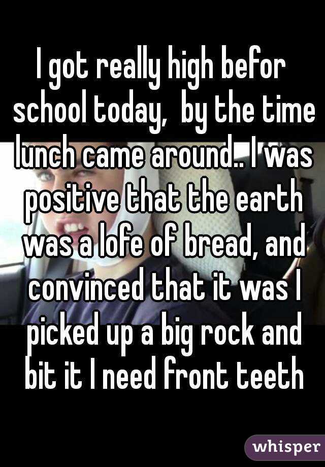 I got really high befor school today,  by the time lunch came around.. I was positive that the earth was a lofe of bread, and convinced that it was I picked up a big rock and bit it I need front teeth
