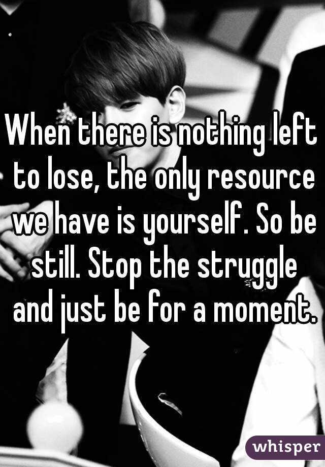 When there is nothing left to lose, the only resource we have is yourself. So be still. Stop the struggle and just be for a moment.