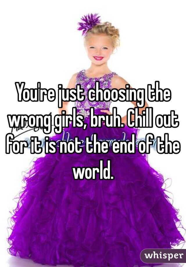 You're just choosing the wrong girls, bruh. Chill out for it is not the end of the world.