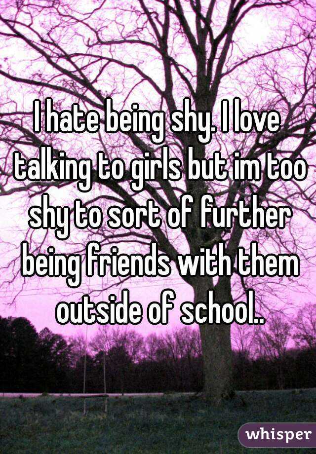 I hate being shy. I love talking to girls but im too shy to sort of further being friends with them outside of school..