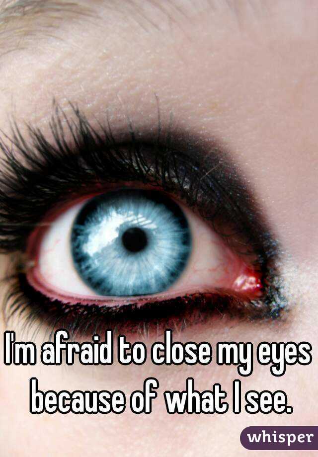 I'm afraid to close my eyes because of what I see.