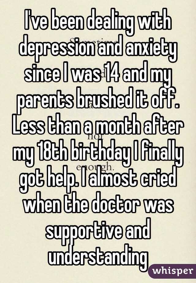 I've been dealing with depression and anxiety since I was 14 and my parents brushed it off. Less than a month after my 18th birthday I finally got help. I almost cried when the doctor was supportive and understanding 