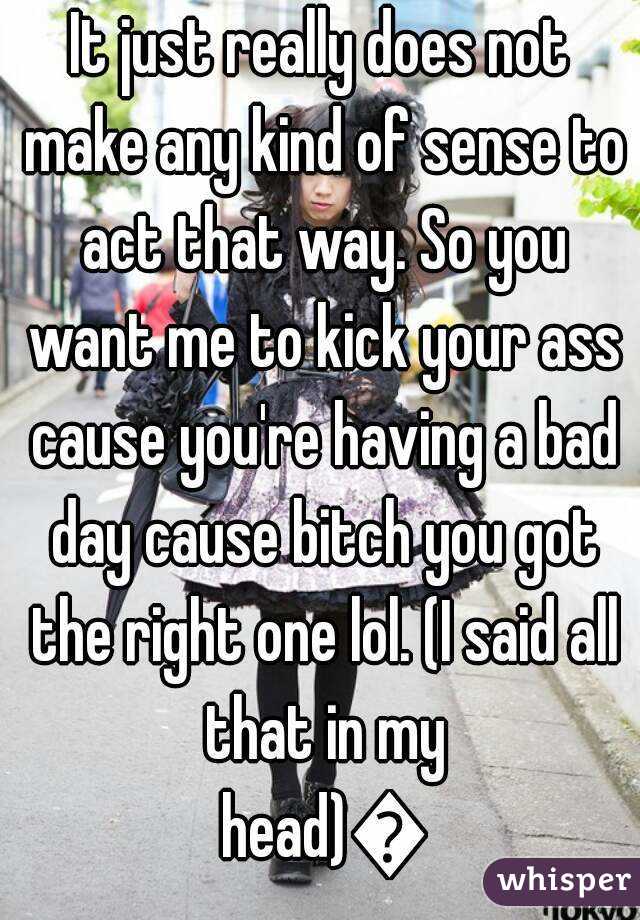 It just really does not make any kind of sense to act that way. So you want me to kick your ass cause you're having a bad day cause bitch you got the right one lol. (I said all that in my head)😂