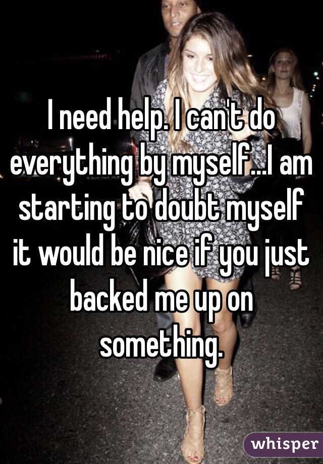 I need help. I can't do everything by myself...I am starting to doubt myself it would be nice if you just backed me up on something.