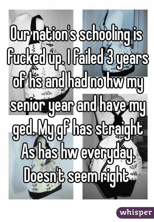 Our nation's schooling is fucked up. I failed 3 years of hs and had no hw my senior year and have my ged. My gf has straight As has hw everyday. Doesn't seem right 