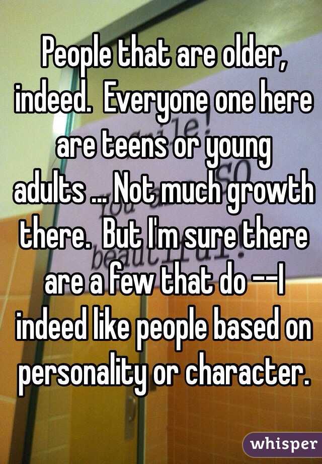 People that are older, indeed.  Everyone one here are teens or young adults ... Not much growth there.  But I'm sure there are a few that do --I indeed like people based on personality or character.