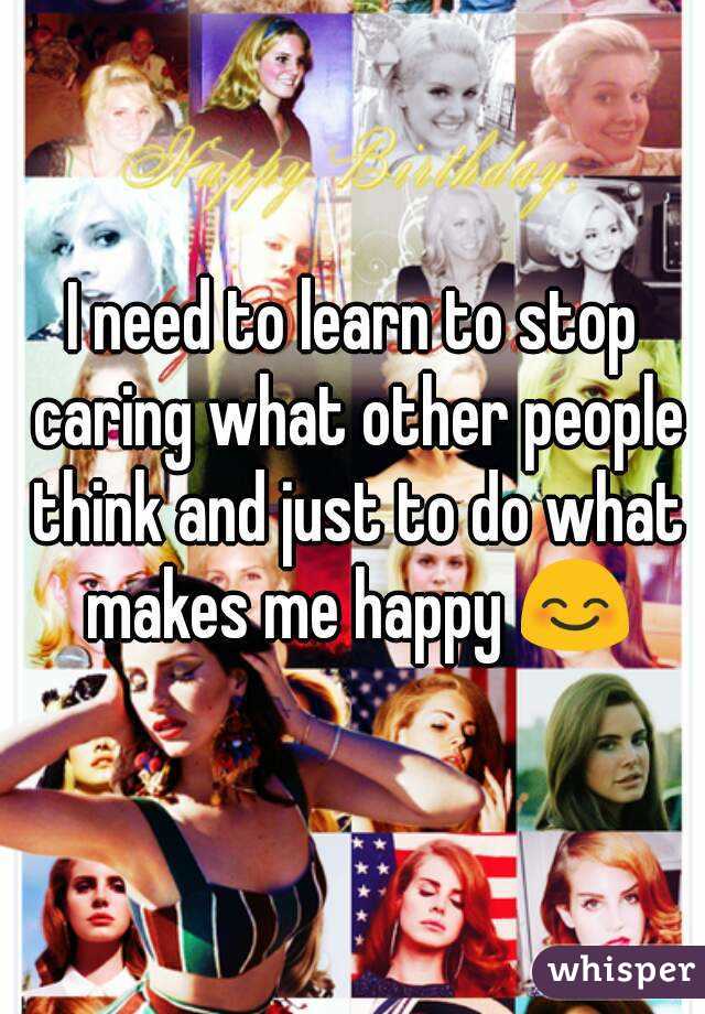I need to learn to stop caring what other people think and just to do what makes me happy 😊
