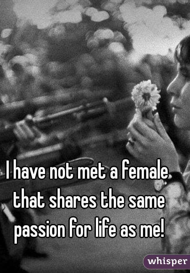 I have not met a female that shares the same passion for life as me!