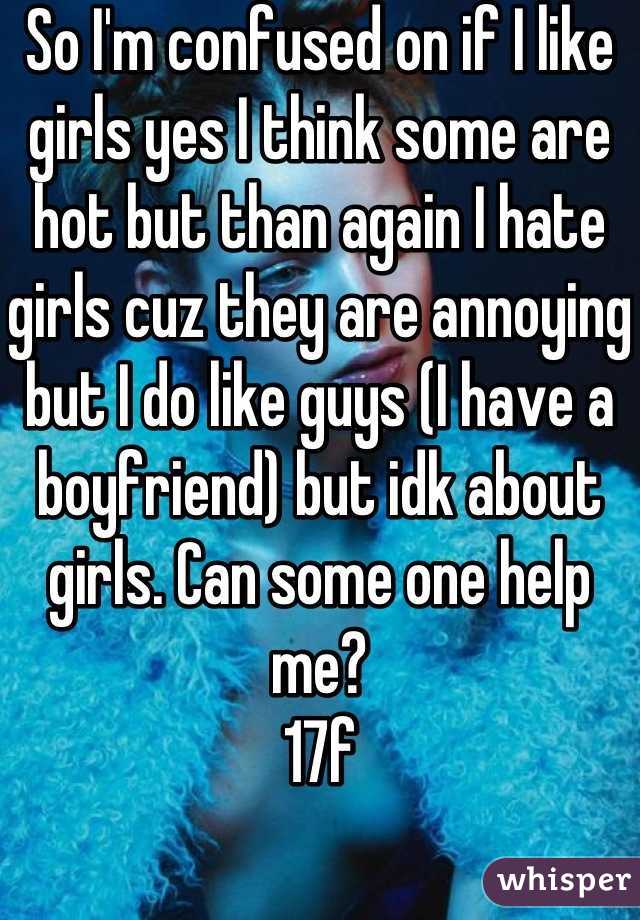 So I'm confused on if I like girls yes I think some are hot but than again I hate girls cuz they are annoying but I do like guys (I have a boyfriend) but idk about girls. Can some one help me? 
17f