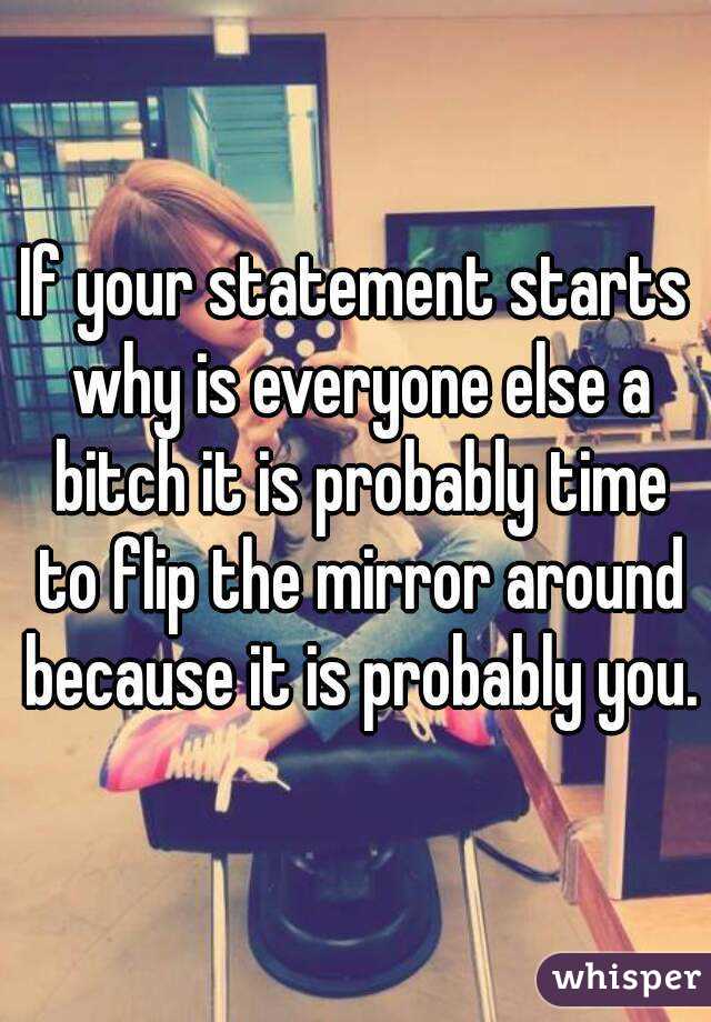 If your statement starts why is everyone else a bitch it is probably time to flip the mirror around because it is probably you.