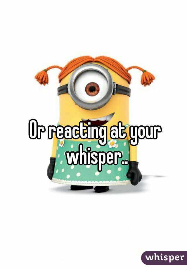 Or reacting at your whisper..