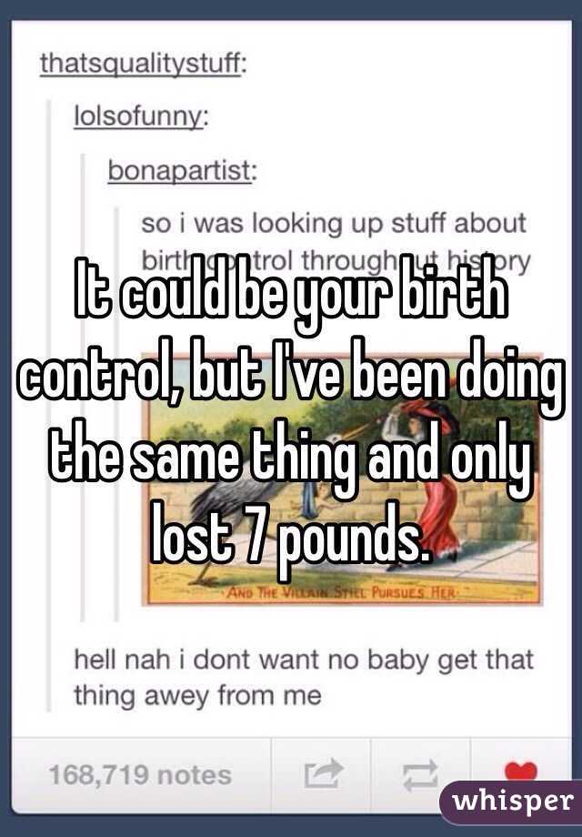 It could be your birth control, but I've been doing the same thing and only lost 7 pounds.
