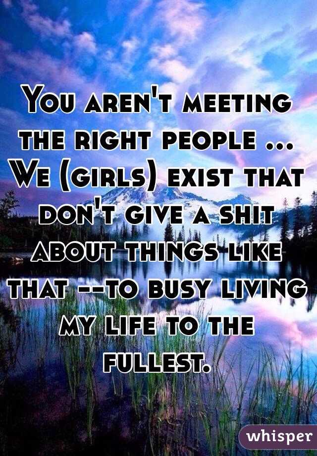 You aren't meeting the right people ... We (girls) exist that don't give a shit about things like that --to busy living my life to the fullest.