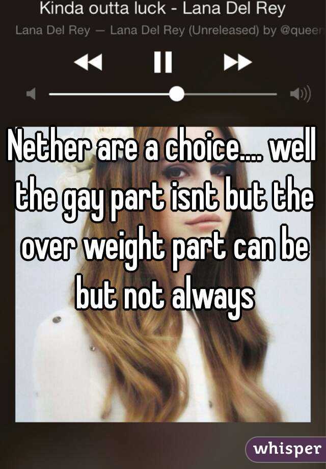 Nether are a choice.... well the gay part isnt but the over weight part can be but not always