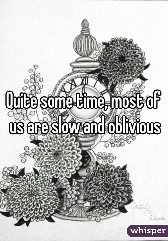 Quite some time, most of us are slow and oblivious