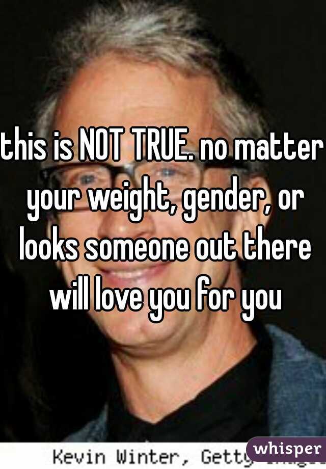 this is NOT TRUE. no matter your weight, gender, or looks someone out there will love you for you