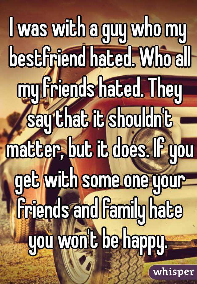 I was with a guy who my bestfriend hated. Who all my friends hated. They say that it shouldn't matter, but it does. If you get with some one your friends and family hate you won't be happy. 