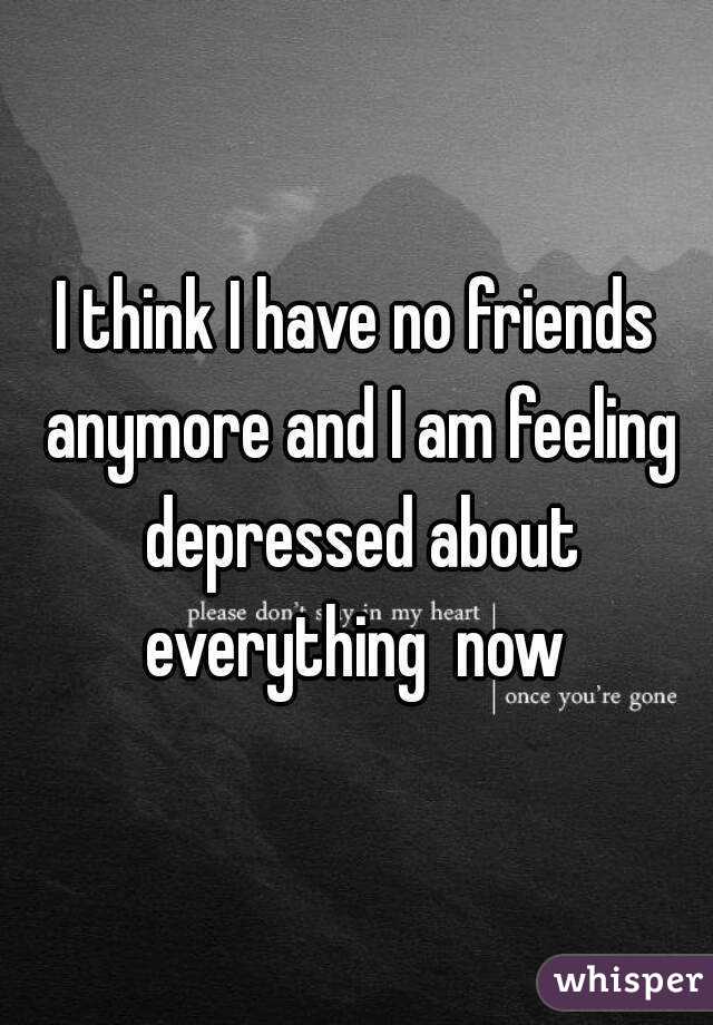 I think I have no friends anymore and I am feeling depressed about everything  now 