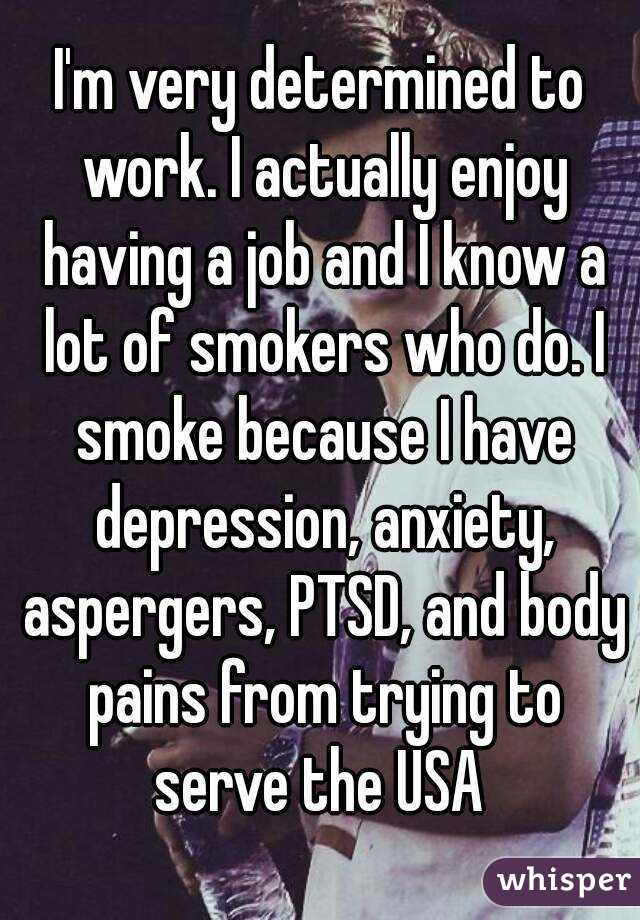 I'm very determined to work. I actually enjoy having a job and I know a lot of smokers who do. I smoke because I have depression, anxiety, aspergers, PTSD, and body pains from trying to serve the USA 