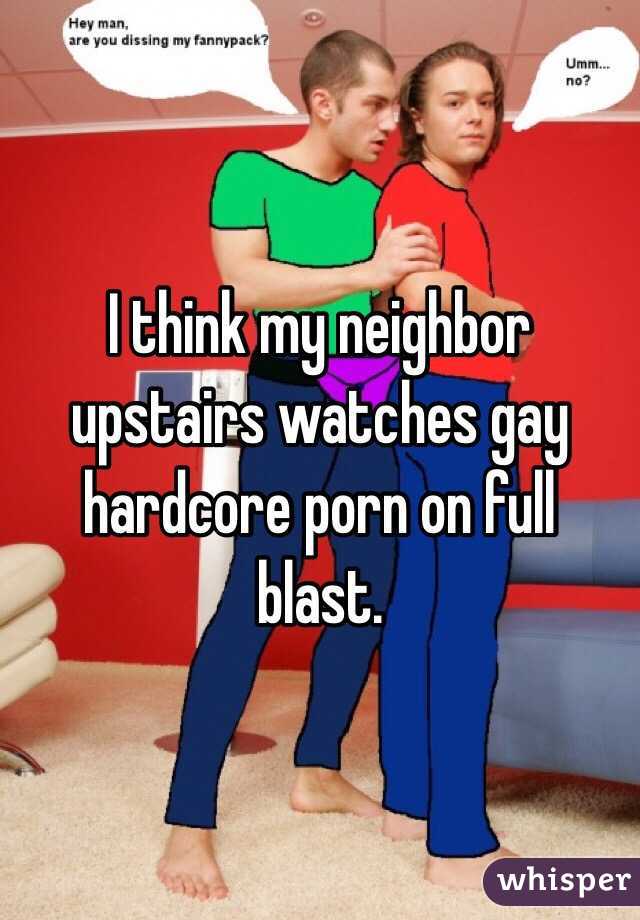 I think my neighbor upstairs watches gay hardcore porn on full blast. 