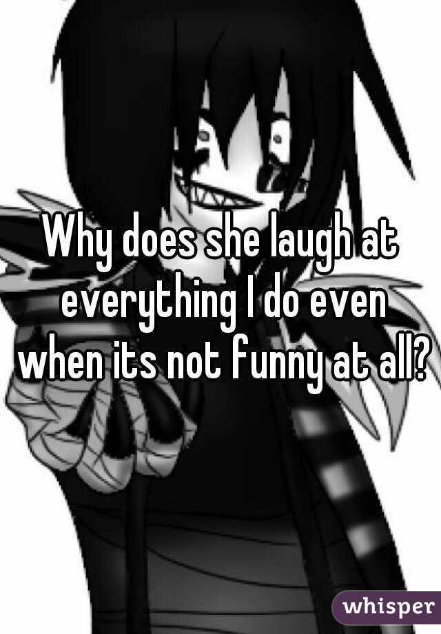 Why does she laugh at everything I do even when its not funny at all?