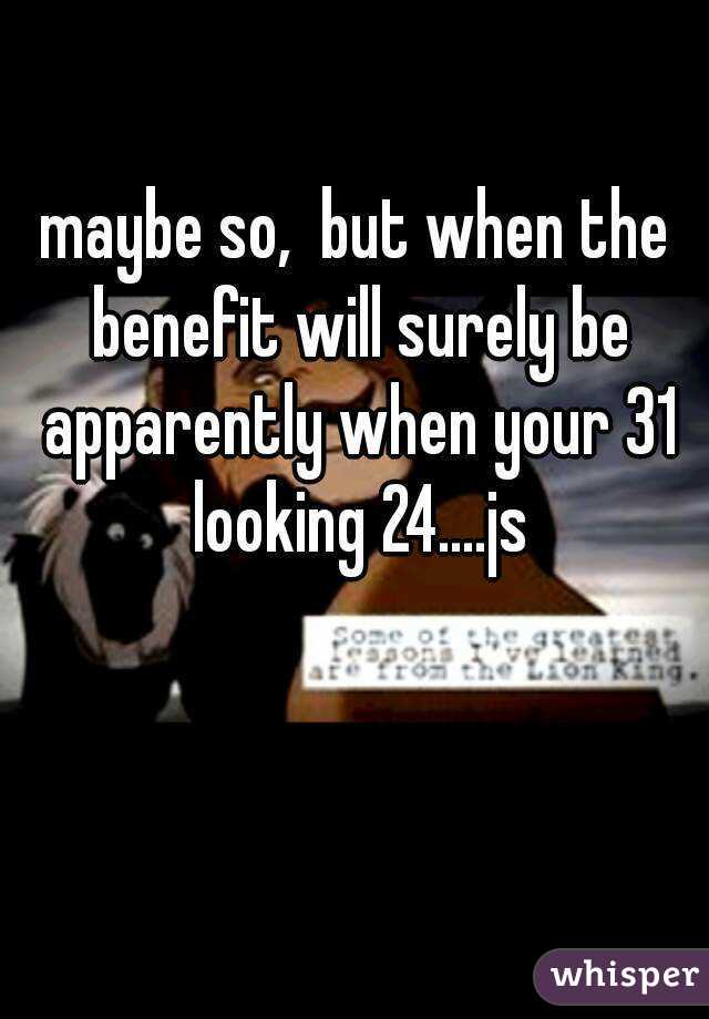 maybe so,  but when the benefit will surely be apparently when your 31 looking 24....js