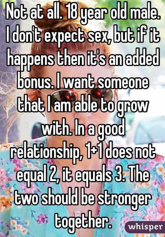  Not at all. 18 year old male. I don't expect sex, but if it happens then it's an added bonus. I want someone that I am able to grow with. In a good relationship, 1+1 does not equal 2, it equals 3. The two should be stronger together. 