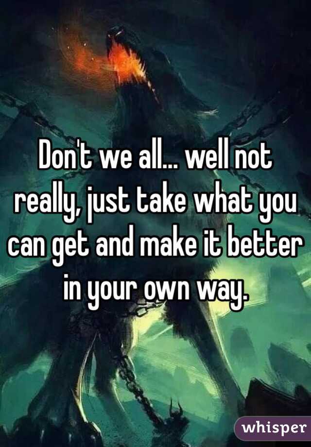 Don't we all... well not really, just take what you can get and make it better in your own way.