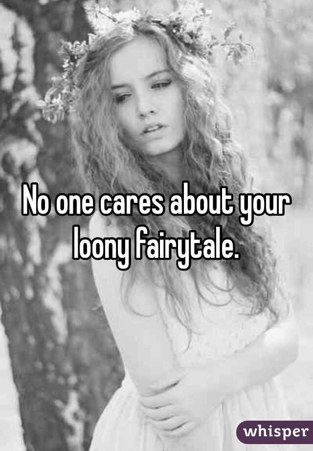 No one cares about your loony fairytale.