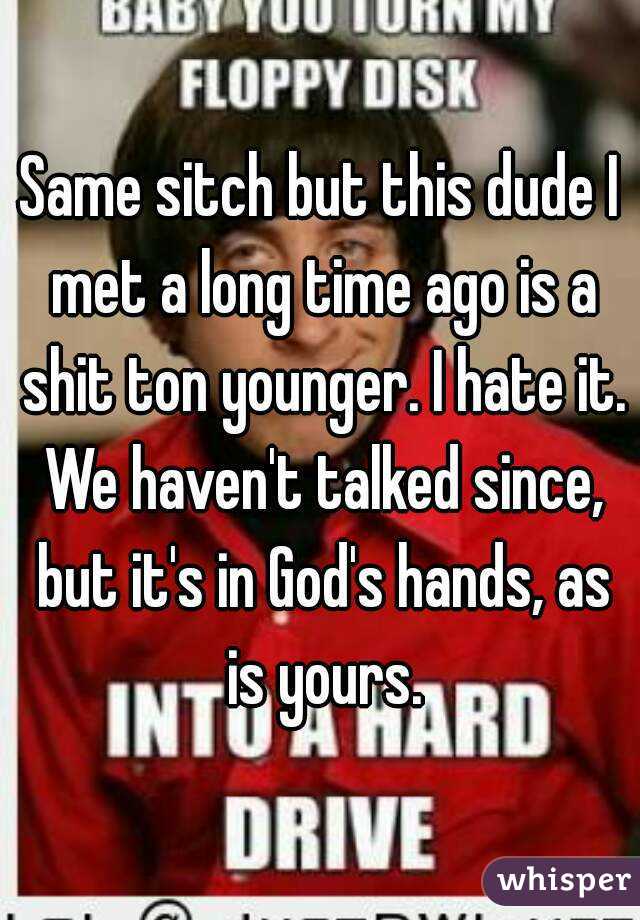 Same sitch but this dude I met a long time ago is a shit ton younger. I hate it. We haven't talked since, but it's in God's hands, as is yours.