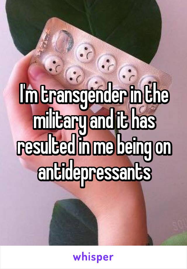 I'm transgender in the military and it has resulted in me being on antidepressants
