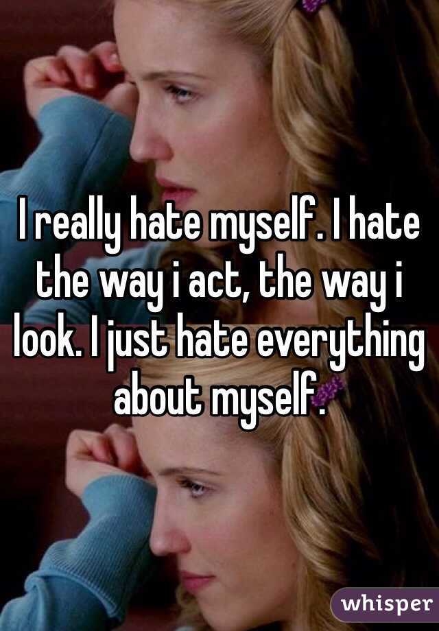 I really hate myself. I hate the way i act, the way i look. I just hate everything about myself.