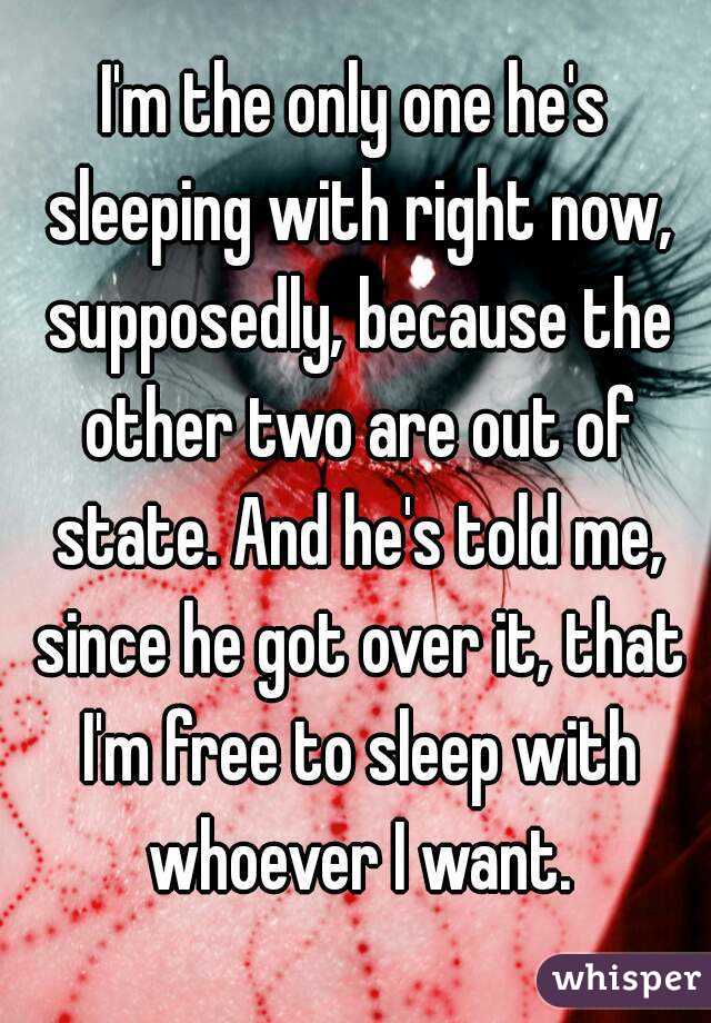 I'm the only one he's sleeping with right now, supposedly, because the other two are out of state. And he's told me, since he got over it, that I'm free to sleep with whoever I want.