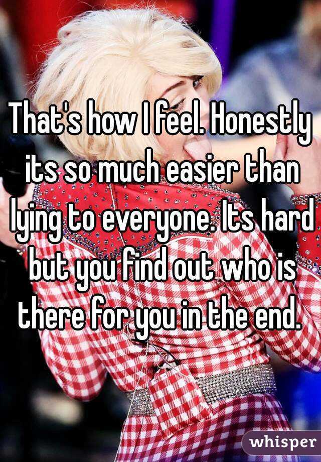 That's how I feel. Honestly its so much easier than lying to everyone. Its hard but you find out who is there for you in the end. 