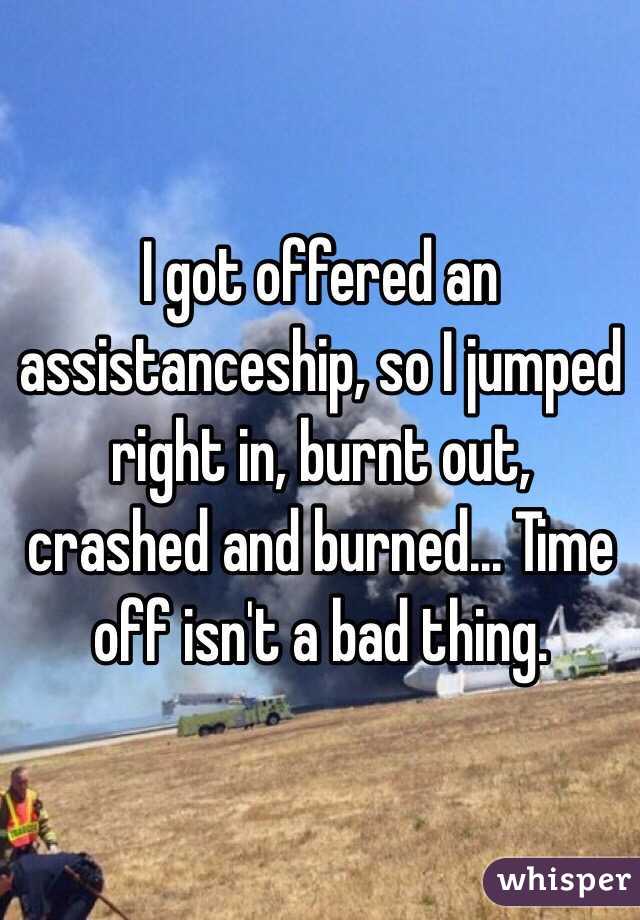 I got offered an assistanceship, so I jumped right in, burnt out, crashed and burned... Time off isn't a bad thing.