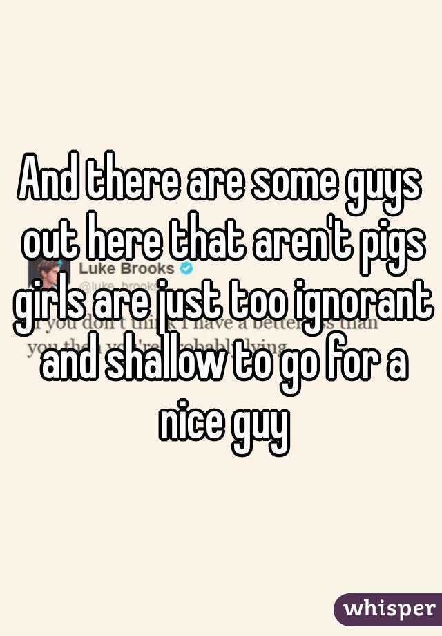 And there are some guys out here that aren't pigs girls are just too ignorant and shallow to go for a nice guy