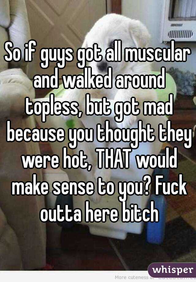 So if guys got all muscular and walked around topless, but got mad because you thought they were hot, THAT would make sense to you? Fuck outta here bitch