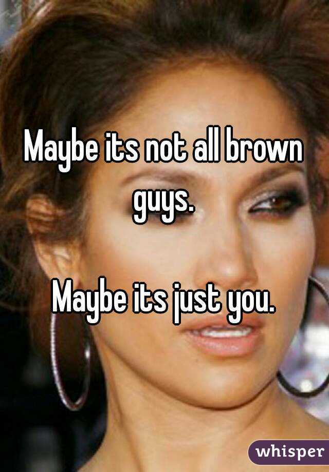 Maybe its not all brown guys. 

Maybe its just you.